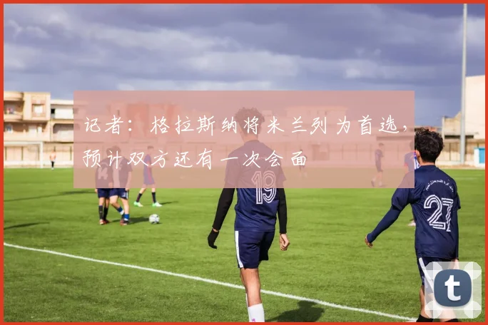 记者：格拉斯纳将米兰列为首选，预计双方还有一次会面