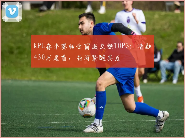 KPL春季赛转会窗成交额TOP3：清融430万居首，花海紧随其后