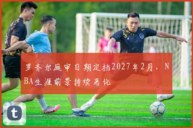 罗齐尔庭审日期定档2027年2月，NBA生涯前景持续恶化