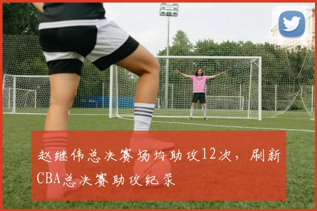 赵继伟总决赛场均助攻12次，刷新CBA总决赛助攻纪录