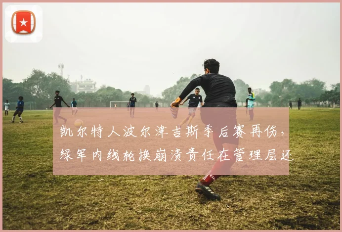 凯尔特人波尔津吉斯季后赛再伤，绿军内线轮换崩溃责任在管理层还是医疗组？