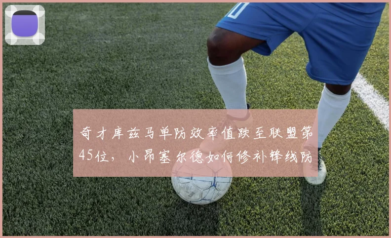 奇才库兹马单防效率值跌至联盟第45位，小昂塞尔德如何修补锋线防守漏洞？