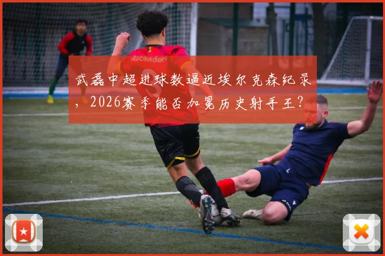 武磊中超进球数逼近埃尔克森纪录，2026赛季能否加冕历史射手王？